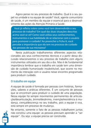 3434
MINISTÉRIO DA SAÚDE – Secretaria de Atenção à Saúde – Departamento de Atenção Básica
Nesta publicação trabalharemos diferentes aspectos rela-
cionados aos seus conhecimentos técnicos e a partir dessa dis-
cussão relacionaremos o seu processo de trabalho com alguns
instrumentos utilizados em seu dia a dia. Mas é de fundamental
importância lembrar que o trabalho em saúde tem uma dimen-
são de cuidado humanizado insubstituível, que ocorre no mo-
mento da interação com o usuário nesse encontro programado
para produzir cuidado.
O trabalho em equipe
A equipe de saúde é formada por pessoas com histórias, forma-
ções, saberes e práticas diferentes. É um conjunto de pessoas
que se encontram para produzir o cuidado de uma população.
Nessa equipe há sempre movimentos permanentes de articula-
ção/desarticulação, ânimo/desânimo, invenção/resistência à mu-
dança, crença/descrença no seu trabalho, pois a equipe é viva,
está sempre em processo de mudança.
No entanto, somente o fato de as pessoas trabalharem juntas
não constitui uma equipe: as pessoas precisam aprender a “ser
equipe”. Ou seja: a equipe precisa ser construída.
Agora pense no seu processo de trabalho. Qual é o seu pa-
pel na unidade e na equipe de saúde? Você, agente comunitário
de saúde, é um membro da equipe e essencial para o desenvol-
vimento das ações da Atenção Primária à Saúde.
Você já refletiu sobre como você tem desenvolvido o seu
processo de trabalho? Em qual das duas situações descritas
acima você se vê? Como você utiliza seus conhecimentos,
instrumentos e sua habilidade de se relacionar com o usuário
para promover o cuidado? Ao preencher a Ficha A, você
percebe a importância que ela tem no processo de cuidado
das pessoas de sua microárea?
 