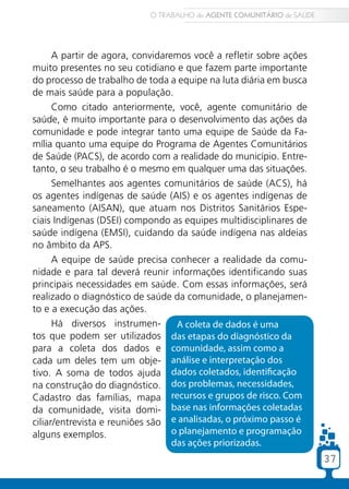 37
A partir de agora, convidaremos você a refletir sobre ações
muito presentes no seu cotidiano e que fazem parte importante
do processo de trabalho de toda a equipe na luta diária em busca
de mais saúde para a população.
Como citado anteriormente, você, agente comunitário de
saúde, é muito importante para o desenvolvimento das ações da
comunidade e pode integrar tanto uma equipe de Saúde da Fa-
mília quanto uma equipe do Programa de Agentes Comunitários
de Saúde (PACS), de acordo com a realidade do município. Entre-
tanto, o seu trabalho é o mesmo em qualquer uma das situações.
Semelhantes aos agentes comunitários de saúde (ACS), há
os agentes indígenas de saúde (AIS) e os agentes indígenas de
saneamento (AISAN), que atuam nos Distritos Sanitários Espe-
ciais Indígenas (DSEI) compondo as equipes multidisciplinares de
saúde indígena (EMSI), cuidando da saúde indígena nas aldeias
no âmbito da APS.
A equipe de saúde precisa conhecer a realidade da comu-
nidade e para tal deverá reunir informações identificando suas
principais necessidades em saúde. Com essas informações, será
realizado o diagnóstico de saúde da comunidade, o planejamen-
to e a execução das ações.
Há diversos instrumen-
tos que podem ser utilizados
para a coleta dos dados e
cada um deles tem um obje-
tivo. A soma de todos ajuda
na construção do diagnóstico.
Cadastro das famílias, mapa
da comunidade, visita domi-
ciliar/entrevista e reuniões são
alguns exemplos.
A coleta de dados é uma
das etapas do diagnóstico da
comunidade, assim como a
análise e interpretação dos
dados coletados, identificação
dos problemas, necessidades,
recursos e grupos de risco. Com
base nas informações coletadas
e analisadas, o próximo passo é
o planejamento e programação
das ações priorizadas.
O TRABALHO do AGENTE COMUNITÁRIO de SAÚDE
37
 