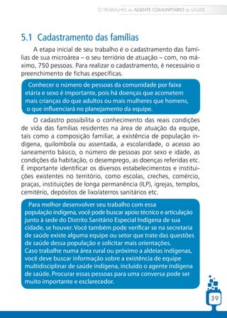 39
5.1 Cadastramento das famílias
A etapa inicial de seu trabalho é o cadastramento das famí-
lias de sua microárea – o seu terriório de atuação – com, no má-
ximo, 750 pessoas. Para realizar o cadastramento, é necessário o
preenchimento de fichas específicas.
Para melhor desenvolver seu trabalho com essa
população indígena, você pode buscar apoio técnico e articulação
junto à sede do Distrito Sanitário Especial Indígena de sua
cidade, se houver. Você também pode verificar se na secretaria
de saúde existe alguma equipe ou setor que trate das questões
de saúde dessa população e solicitar mais orientações.
Caso trabalhe numa área rural ou próximo a aldeias indígenas,
você deve buscar informação sobre a existência de equipe
multidisciplinar de saúde indígena, incluído o agente indígena
de saúde. Procurar essas pessoas para uma conversa pode ser
muito importante e esclarecedor.
Conhecer o número de pessoas da comunidade por faixa
etária e sexo é importante, pois há doenças que acometem
mais crianças do que adultos ou mais mulheres que homens,
o que influenciará no planejamento da equipe.
O cadastro possibilita o conhecimento das reais condições
de vida das famílias residentes na área de atuação da equipe,
tais como a composição familiar, a existência de população in-
dígena, quilombola ou assentada, a escolaridade, o acesso ao
saneamento básico, o número de pessoas por sexo e idade, as
condições da habitação, o desemprego, as doenças referidas etc.
É importante identificar os diversos estabelecimentos e institui-
ções existentes no território, como escolas, creches, comércio,
praças, instituições de longa permanência (ILP), igrejas, templos,
cemitério, depósitos de lixo/aterros sanitários etc.
O TRABALHO do AGENTE COMUNITÁRIO de SAÚDE
39
 