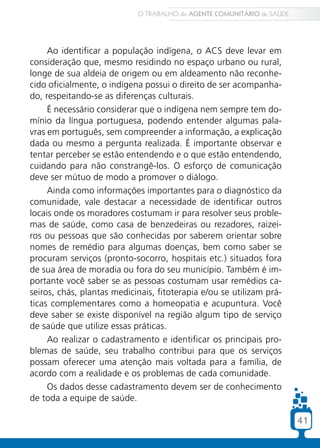 41
Ao identificar a população indígena, o ACS deve levar em
consideração que, mesmo residindo no espaço urbano ou rural,
longe de sua aldeia de origem ou em aldeamento não reconhe-
cido oficialmente, o indígena possui o direito de ser acompanha-
do, respeitando-se as diferenças culturais.
É necessário considerar que o indígena nem sempre tem do-
mínio da língua portuguesa, podendo entender algumas pala-
vras em português, sem compreender a informação, a explicação
dada ou mesmo a pergunta realizada. É importante observar e
tentar perceber se estão entendendo e o que estão entendendo,
cuidando para não constrangê-los. O esforço de comunicação
deve ser mútuo de modo a promover o diálogo.
Ainda como informações importantes para o diagnóstico da
comunidade, vale destacar a necessidade de identificar outros
locais onde os moradores costumam ir para resolver seus proble-
mas de saúde, como casa de benzedeiras ou rezadores, raizei-
ros ou pessoas que são conhecidas por saberem orientar sobre
nomes de remédio para algumas doenças, bem como saber se
procuram serviços (pronto-socorro, hospitais etc.) situados fora
de sua área de moradia ou fora do seu município. Também é im-
portante você saber se as pessoas costumam usar remédios ca-
seiros, chás, plantas medicinais, fitoterapia e/ou se utilizam prá-
ticas complementares como a homeopatia e acupuntura. Você
deve saber se existe disponível na região algum tipo de serviço
de saúde que utilize essas práticas.
Ao realizar o cadastramento e identificar os principais pro-
blemas de saúde, seu trabalho contribui para que os serviços
possam oferecer uma atenção mais voltada para a família, de
acordo com a realidade e os problemas de cada comunidade.
Os dados desse cadastramento devem ser de conhecimento
de toda a equipe de saúde.
O TRABALHO do AGENTE COMUNITÁRIO de SAÚDE
41
 