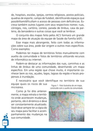 4444
MINISTÉRIO DA SAÚDE – Secretaria de Atenção à Saúde – Departamento de Atenção Básica
de, hospitais, escolas, igrejas, centros religiosos, postos policiais,
quadras de esporte, campo de futebol, identificando espaços que
possibilitam/dificultam o acesso de pessoas com deficiências. Es-
creva também outros lugares com seus respectivos nomes: ruas,
córregos, rios, cartório, correio, parada de ônibus, casa da par-
teira, da benzedeira e outras coisas que você se lembrar.
O conjunto dos mapas feito pelos ACS formará um grande
mapa da área de atuação da equipe de Saúde da Família (eSF).
Esse mapa mais abrangente, feito com todas as informa-
ções sobre sua área, pode dar origem a outros mais específicos.
Como exemplos:
Podemos ter mapas de territórios feitos manualmente com
auxílio da comunidade e fotos de territórios utilizando recursos
de informática ou internet.
Podem-se destacar as informações das ruas, caminhos e as
linhas de ônibus de uma comunidade, desenhando um mapa
específico. Em uma região que chove muito, é importante co-
nhecer bem os rios, açudes, lagos, lagoas da região e locais pro-
pensos à inundação.
É necessário que você identifique no território de sua
equipe quais os riscos de sua
microárea.
Como já foi dito anterior-
mente, o mapa retrata o territó-
rio onde acontecem mudanças,
portanto, ele é dinâmico e deve
ser constantemente atualizado.
Você deve sempre ter a cópia do
seu mapa para facilitar o acom-
panhamento das mudanças na
sua comunidade.
Figura 1 - Foto ilustrativa de um mapa,
construído com o auxílio da comunidade.
 