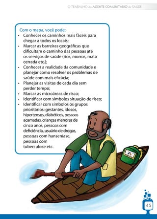 45
Com o mapa, você pode:
•	 Conhecer os caminhos mais fáceis para
chegar a todos os locais;
•	 Marcar as barreiras geográficas que
dificultam o caminho das pessoas até
os serviços de saúde (rios, morros, mata
cerrada etc.);
•	 Conhecer a realidade da comunidade e
planejar como resolver os problemas de
saúde com mais eficácia;
•	 Planejar as visitas de cada dia sem
perder tempo;
•	 Marcar as microáreas de risco;
•	 Identificar com símbolos situação de risco;
•	 Identificar com símbolos os grupos
prioritários: gestantes, idosos,
hipertensos, diabéticos, pessoas
•	 acamadas, crianças menores de
cinco anos, pessoas com
•	 deficiência, usuário de drogas,
pessoas com hanseníase,
pessoas com
•	 tuberculose etc.
O TRABALHO do AGENTE COMUNITÁRIO de SAÚDE
45
 