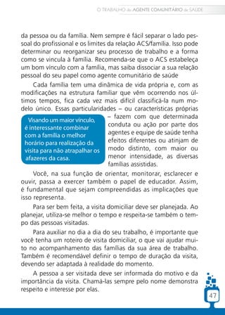 47
da pessoa ou da família. Nem sempre é fácil separar o lado pes-
soal do profissional e os limites da relação ACS/família. Isso pode
determinar ou reorganizar seu processo de trabalho e a forma
como se vincula à família. Recomenda-se que o ACS estabeleça
um bom vínculo com a família, mas saiba dissociar a sua relação
pessoal do seu papel como agente comunitário de saúde
Cada família tem uma dinâmica de vida própria e, com as
modificações na estrutura familiar que vêm ocorrendo nos úl-
timos tempos, fica cada vez mais difícil classificá-la num mo-
delo único. Essas particularidades – ou características próprias
– fazem com que determinada
conduta ou ação por parte dos
agentes e equipe de saúde tenha
efeitos diferentes ou atinjam de
modo distinto, com maior ou
menor intensidade, as diversas
famílias assistidas.
Você, na sua função de orientar, monitorar, esclarecer e
ouvir, passa a exercer também o papel de educador. Assim,
é fundamental que sejam compreendidas as implicações que
isso representa.
Para ser bem feita, a visita domiciliar deve ser planejada. Ao
planejar, utiliza-se melhor o tempo e respeita-se também o tem-
po das pessoas visitadas.
Para auxiliar no dia a dia do seu trabalho, é importante que
você tenha um roteiro de visita domiciliar, o que vai ajudar mui-
to no acompanhamento das famílias da sua área de trabalho.
Também é recomendável definir o tempo de duração da visita,
devendo ser adaptada à realidade do momento.
A pessoa a ser visitada deve ser informada do motivo e da
importância da visita. Chamá-las sempre pelo nome demonstra
respeito e interesse por elas.
Visando um maior vínculo,
é interessante combinar
com a família o melhor
horário para realização da
visita para não atrapalhar os
afazeres da casa.
O TRABALHO do AGENTE COMUNITÁRIO de SAÚDE
47
 