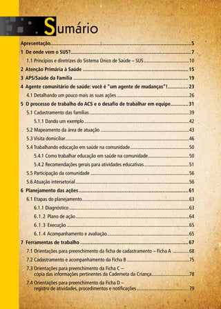 Apresentação.........................................................................................................5
1 De onde vem o SUS?..........................................................................................7
	 1.1 Princípios e diretrizes do Sistema Único de Saúde – SUS.....................................10
2 Atenção Primária à Saúde...............................................................................15
3 APS/Saúde da Família......................................................................................19
4 Agente comunitário de saúde: você é “um agente de mudanças”!................23
	 4.1 Detalhando um pouco mais as suas ações...........................................................26
5 O processo de trabalho do ACS e o desafio de trabalhar em equipe..............31
	 5.1 Cadastramento das famílias.................................................................................39
		 5.1.1 Dando um exemplo.....................................................................................42
	 5.2 Mapeamento da área de atuação........................................................................43
	 5.3 Visita domiciliar....................................................................................................46
	 5.4 Trabalhando educação em saúde na comunidade................................................50
		 5.4.1 Como trabalhar educação em saúde na comunidade..................................50
		 5.4.2 Recomendações gerais para atividades educativas.....................................51
	 5.5 Participação da comunidade................................................................................56
	 5.6 Atuação intersetorial............................................................................................56
6 Planejamento das ações..................................................................................61
	 6.1 Etapas do planejamento.......................................................................................63
		 6.1.1 Diagnóstico.................................................................................................63
		 6.1.2 Plano de ação............................................................................................64
		 6.1.3 Execução...................................................................................................65
		 6.1.4 Acompanhamento e avaliação..................................................................65
7 Ferramentas de trabalho.................................................................................67
	 7.1 Orientações para preenchimento da ficha de cadastramento – Ficha A ..............68
	 7.2 Cadastramento e acompanhamento da Ficha B...................................................75
	 7.3 Orientações para preenchimento da Ficha C –
		 cópia das informações pertinentes da Caderneta da Criança...............................78
	 7.4 Orientações para preenchimento da Ficha D –
		 registro de atividades, procedimentos e notificações...........................................79
 