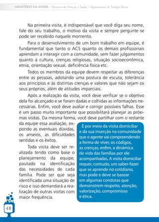 4848
MINISTÉRIO DA SAÚDE – Secretaria de Atenção à Saúde – Departamento de Atenção Básica
Na primeira visita, é indispensável que você diga seu nome,
fale do seu trabalho, o motivo da visita e sempre pergunte se
pode ser recebido naquele momento.
Para o desenvolvimento de um bom trabalho em equipe, é
fundamental que tanto o ACS quanto os demais profissionais
aprendam a interagir com a comunidade, sem fazer julgamentos
quanto à cultura, crenças religiosas, situação socioeconômica,
etnia, orientação sexual, deficiência física etc.
Todos os membros da equipe devem respeitar as diferenças
entre as pessoas, adotando uma postura de escuta, tolerância
aos princípios e às distintas crenças e valores que não sejam os
seus próprios, além de atitudes imparciais.
Após a realização da visita, você deve verificar se o objetivo
dela foi alcançado e se foram dadas e colhidas as informações ne-
cessárias. Enfim, você deve avaliar e corrigir possíveis falhas. Esse
é um passo muito importante que possibilitará planejar as próxi-
mas visitas. Da mesma forma, você deve partilhar com o restante
da equipe essa avaliação, ex-
pondo as eventuais dúvidas,
os anseios, as dificuldades
sentidas e os êxitos.
Toda visita deve ser re-
alizada tendo como base o
planejamento da equipe,
pautado na identificação
das necessidades de cada
família. Pode ser que seja
identificada uma situação de
risco e isso demandará a rea-
lização de outras visitas com
maior frequência.
É por meio da visita domiciliar
e da sua inserção na comunidade
que o agente vai compreendendo
a forma de viver, os códigos,
as crenças, enfim, a dinâmica
de vida das famílias por ele
acompanhadas. A visita domiciliar
requer, contudo, um saber-fazer
que se aprende no cotidiano,
mas pode e deve se basear
em algumas condutas que
demonstrem respeito, atenção,
valorização, compromisso
e ética.
 