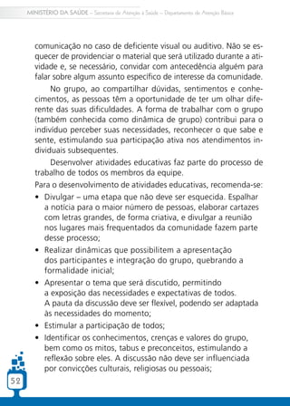 5252
MINISTÉRIO DA SAÚDE – Secretaria de Atenção à Saúde – Departamento de Atenção Básica
comunicação no caso de deficiente visual ou auditivo. Não se es-
quecer de providenciar o material que será utilizado durante a ati-
vidade e, se necessário, convidar com antecedência alguém para
falar sobre algum assunto específico de interesse da comunidade.
No grupo, ao compartilhar dúvidas, sentimentos e conhe-
cimentos, as pessoas têm a oportunidade de ter um olhar dife-
rente das suas dificuldades. A forma de trabalhar com o grupo
(também conhecida como dinâmica de grupo) contribui para o
indivíduo perceber suas necessidades, reconhecer o que sabe e
sente, estimulando sua participação ativa nos atendimentos in-
dividuais subsequentes.
Desenvolver atividades educativas faz parte do processo de
trabalho de todos os membros da equipe.
Para o desenvolvimento de atividades educativas, recomenda-se:
•	 Divulgar – uma etapa que não deve ser esquecida. Espalhar
a notícia para o maior número de pessoas, elaborar cartazes
com letras grandes, de forma criativa, e divulgar a reunião
nos lugares mais frequentados da comunidade fazem parte
desse processo;
•	 Realizar dinâmicas que possibilitem a apresentação
dos participantes e integração do grupo, quebrando a
formalidade inicial;
•	 Apresentar o tema que será discutido, permitindo
a exposição das necessidades e expectativas de todos.
A pauta da discussão deve ser flexível, podendo ser adaptada
às necessidades do momento;
•	 Estimular a participação de todos;
•	 Identificar os conhecimentos, crenças e valores do grupo,
bem como os mitos, tabus e preconceitos, estimulando a
reflexão sobre eles. A discussão não deve ser influenciada
por convicções culturais, religiosas ou pessoais;
 