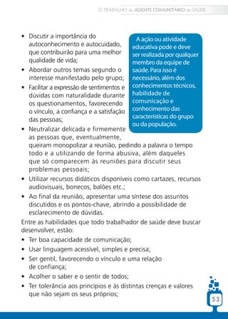 53
•	 Discutir a importância do
autoconhecimento e autocuidado,
que contribuirão para uma melhor
qualidade de vida;
•	 Abordar outros temas segundo o
interesse manifestado pelo grupo;
•	 Facilitar a expressão de sentimentos e
dúvidas com naturalidade durante
os questionamentos, favorecendo
o vínculo, a confiança e a satisfação
das pessoas;
•	 Neutralizar delicada e firmemente
as pessoas que, eventualmente,
queiram monopolizar a reunião, pedindo a palavra o tempo
todo e a utilizando de forma abusiva, além daqueles
•	 que só comparecem às reuniões para discutir seus
problemas pessoais;
•	 Utilizar recursos didáticos disponíveis como cartazes, recursos
audiovisuais, bonecos, balões etc.;
•	 Ao final da reunião, apresentar uma síntese dos assuntos
discutidos e os pontos-chave, abrindo a possibilidade de
esclarecimento de dúvidas.
Entre as habilidades que todo trabalhador de saúde deve buscar
desenvolver, estão:
•	 Ter boa capacidade de comunicação;
•	 Usar linguagem acessível, simples e precisa;
•	 Ser gentil, favorecendo o vínculo e uma relação
de confiança;
•	 Acolher o saber e o sentir de todos;
•	 Ter tolerância aos princípios e às distintas crenças e valores
que não sejam os seus próprios;
A ação ou atividade
educativa pode e deve
ser realizada por qualquer
membro da equipe de
saúde. Para isso é
necessário, além dos
conhecimentos técnicos,
habilidade de
comunicação e
conhecimento das
características do grupo
ou da população.
O TRABALHO do AGENTE COMUNITÁRIO de SAÚDE
53
 