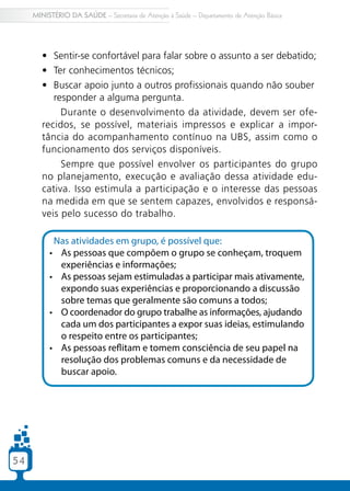 5454
MINISTÉRIO DA SAÚDE – Secretaria de Atenção à Saúde – Departamento de Atenção Básica
•	 Sentir-se confortável para falar sobre o assunto a ser debatido;
•	 Ter conhecimentos técnicos;
•	 Buscar apoio junto a outros profissionais quando não souber
responder a alguma pergunta.
Durante o desenvolvimento da atividade, devem ser ofe-
recidos, se possível, materiais impressos e explicar a impor-
tância do acompanhamento contínuo na UBS, assim como o
funcionamento dos serviços disponíveis.
Sempre que possível envolver os participantes do grupo
no planejamento, execução e avaliação dessa atividade edu-
cativa. Isso estimula a participação e o interesse das pessoas
na medida em que se sentem capazes, envolvidos e responsá-
veis pelo sucesso do trabalho.
Nas atividades em grupo, é possível que:
•	 As pessoas que compõem o grupo se conheçam, troquem
experiências e informações;
•	 As pessoas sejam estimuladas a participar mais ativamente,
expondo suas experiências e proporcionando a discussão
sobre temas que geralmente são comuns a todos;
•	 O coordenador do grupo trabalhe as informações, ajudando
cada um dos participantes a expor suas ideias, estimulando
o respeito entre os participantes;
•	 As pessoas reflitam e tomem consciência de seu papel na
resolução dos problemas comuns e da necessidade de
buscar apoio.
 