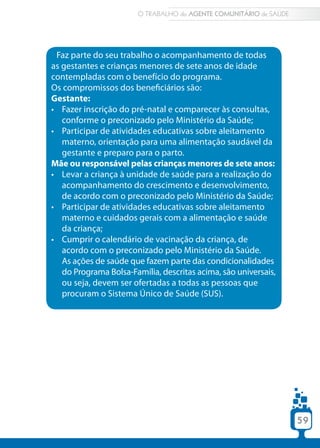 59
Faz parte do seu trabalho o acompanhamento de todas
as gestantes e crianças menores de sete anos de idade
contempladas com o benefício do programa.
Os compromissos dos beneficiários são:
Gestante:
•	 Fazer inscrição do pré-natal e comparecer às consultas,
conforme o preconizado pelo Ministério da Saúde;
•	 Participar de atividades educativas sobre aleitamento
materno, orientação para uma alimentação saudável da
gestante e preparo para o parto.
Mãe ou responsável pelas crianças menores de sete anos:
•	 Levar a criança à unidade de saúde para a realização do
acompanhamento do crescimento e desenvolvimento,
de acordo com o preconizado pelo Ministério da Saúde;
•	 Participar de atividades educativas sobre aleitamento
materno e cuidados gerais com a alimentação e saúde
da criança;
•	 Cumprir o calendário de vacinação da criança, de
acordo com o preconizado pelo Ministério da Saúde.
As ações de saúde que fazem parte das condicionalidades
do Programa Bolsa-Família, descritas acima, são universais,
ou seja, devem ser ofertadas a todas as pessoas que
procuram o Sistema Único de Saúde (SUS).
O TRABALHO do AGENTE COMUNITÁRIO de SAÚDE
59
 
