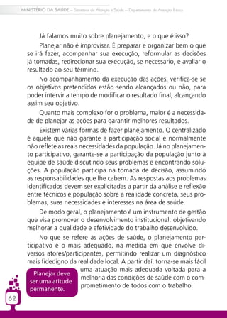 62
MINISTÉRIO DA SAÚDE – Secretaria de Atenção à Saúde – Departamento de Atenção Básica
Já falamos muito sobre planejamento, e o que é isso?
Planejar não é improvisar. É preparar e organizar bem o que
se irá fazer, acompanhar sua execução, reformular as decisões
já tomadas, redirecionar sua execução, se necessário, e avaliar o
resultado ao seu término.
No acompanhamento da execução das ações, verifica-se se
os objetivos pretendidos estão sendo alcançados ou não, para
poder intervir a tempo de modificar o resultado final, alcançando
assim seu objetivo.
Quanto mais complexo for o problema, maior é a necessida-
de de planejar as ações para garantir melhores resultados.
Existem várias formas de fazer planejamento. O centralizado
é aquele que não garante a participação social e normalmente
não reflete as reais necessidades da população. Já no planejamen-
to participativo, garante-se a participação da população junto à
equipe de saúde discutindo seus problemas e encontrando solu-
ções. A população participa na tomada de decisão, assumindo
as responsabilidades que lhe cabem. As respostas aos problemas
identificados devem ser explicitadas a partir da análise e reflexão
entre técnicos e população sobre a realidade concreta, seus pro-
blemas, suas necessidades e interesses na área de saúde.
De modo geral, o planejamento é um instrumento de gestão
que visa promover o desenvolvimento institucional, objetivando
melhorar a qualidade e efetividade do trabalho desenvolvido.
No que se refere às ações de saúde, o planejamento par-
ticipativo é o mais adequado, na medida em que envolve di-
versos atores/participantes, permitindo realizar um diagnóstico
mais fidedigno da realidade local. A partir daí, torna-se mais fácil
uma atuação mais adequada voltada para a
melhoria das condições de saúde com o com-
prometimento de todos com o trabalho.
Planejar deve
ser uma atitude
permanente.
 
