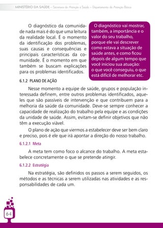 64
MINISTÉRIO DA SAÚDE – Secretaria de Atenção à Saúde – Departamento de Atenção Básica
O diagnóstico da comunida-
de nada mais é do que uma leitura
da realidade local. É o momento
da identificação dos problemas,
suas causas e consequências e
principais características da co-
munidade. É o momento em que
também se buscam explicações
para os problemas identificados.
6.1.2 Plano de ação
Nesse momento a equipe de saúde, grupos e população in-
teressada definem, entre outros problemas identificados, aque-
les que são passíveis de intervenção e que contribuem para a
melhoria da saúde da comunidade. Deve-se sempre conhecer a
capacidade de realização do trabalho pela equipe e as condições
da unidade de saúde. Assim, evitam-se definir objetivos que não
têm a execução viável.
O plano de ação que viermos a estabelecer deve ser bem claro
e preciso, pois é ele que irá apontar a direção do nosso trabalho.
6.1.2.1 Meta
A meta tem como foco o alcance do trabalho. A meta esta-
belece concretamente o que se pretende atingir.
6.1.2.2 Estratégia
Na estratégia, são definidos os passos a serem seguidos, os
métodos e as técnicas a serem utilizadas nas atividades e as res-
ponsabilidades de cada um.
O diagnóstico vai mostrar,
também, a importância e o
valor do seu trabalho,
porque ele vai descrever
como estava a situação de
saúde antes, e como ficou
depois de algum tempo que
você iniciou sua atuação:
o que você conseguiu, o que
está difícil de melhorar etc.
 