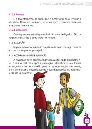 6.1.2.3 Recursos
É o levantamento de tudo que é necessário para realizar a
atividade. Recursos humanos, recursos físicos, recursos materiais
e recursos financeiros.
6.1.2.4 Cronograma
Cronograma e estratégia estão intimamente ligados. O cro-
nograma organiza a estratégia no tempo.
6.1.3 Execução
Implica operacionalização do plano de ação, ou seja, colocar
em prática o que foi planejado.
6.1.4 Acompanhamento e Avaliação
A avaliação deve acompanhar todas as fases do planejamen-
to. Quando realizada após a execução, identifica os resultados
alcançados e fornece auxílio para a reprogramação das ações,
além de indicar a necessidade de novo diagnóstico ou reformu-
lação do já existente.
65
O TRABALHO do AGENTE COMUNITÁRIO de SAÚDE
65
O TRABALHO do AGENTE COMUNITÁRIO de SAÚDE
 