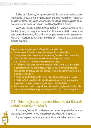 68
MINISTÉRIO DA SAÚDE – Secretaria de Atenção à Saúde – Departamento de Atenção Básica
Todas as informações que você, ACS, conseguir sobre a co-
munidade ajudará na organização do seu trabalho. Algumas
dessas informações você vai anotar em fichas próprias para com-
por o Sistema de Informação da Atenção Básica (Siab).
Você vai utilizar quatro fichas: Ficha A – cadastramento das
famílias (que, em seguida, será discutida e orientado quanto ao
seu preenchimento); Ficha B – acompanhamento de gestantes;
Ficha C – Cartão da Criança; e Ficha D – registro das atividades
diárias do ACS.
7.1 Orientações para preenchimento da ficha de
cadastramento – Ficha A
As anotações na ficha devem ser feitas de preferência a lá-
pis, pois, se você errar ou necessitar atualizar, é só apagar.
Agora, repare bem na parte de cima da ficha de cadastro.
Algumas coisas que você não pode se esquecer:
•	 Quando você for fazer o cadastramento das famílias,
é importante ler novamente as instruções da visita domiciliar;
•	 Cada família deve ter um só formulário preenchido.
Não importa o número de pessoas na casa;
•	 As informações que você conseguir serão úteis para planejar
o seu trabalho, na organização das visitas domiciliares, das
atividades de educação em saúde, reuniões comunitárias e de
outras atividades;
•	 A ficha de cadastramento deve ficar com você, que a levará,
a cada mês, à unidade de saúde, para, junto com sua equipe,
organizar as informações e planejar o seu trabalho;
•	 Anote, em seu caderno, qualquer outra informação sobre a família
que você considerar importante, para discutir com sua equipe.
68
 