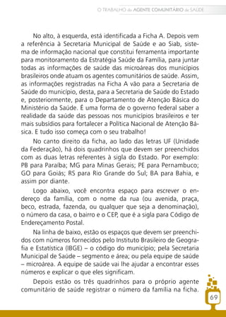No alto, à esquerda, está identificada a Ficha A. Depois vem
a referência à Secretaria Municipal de Saúde e ao Siab, siste-
ma de informação nacional que constitui ferramenta importante
para monitoramento da Estratégia Saúde da Família, para juntar
todas as informações de saúde das microáreas dos municípios
brasileiros onde atuam os agentes comunitários de saúde. Assim,
as informações registradas na Ficha A vão para a Secretaria de
Saúde do município, desta, para a Secretaria de Saúde do Estado
e, posteriormente, para o Departamento de Atenção Básica do
Ministério da Saúde. É uma forma de o governo federal saber a
realidade da saúde das pessoas nos municípios brasileiros e ter
mais subsídios para fortalecer a Política Nacional de Atenção Bá-
sica. E tudo isso começa com o seu trabalho!
No canto direito da ficha, ao lado das letras UF (Unidade
da Federação), há dois quadrinhos que devem ser preenchidos
com as duas letras referentes à sigla do Estado. Por exemplo:
PB para Paraíba; MG para Minas Gerais; PE para Pernambuco;
GO para Goiás; RS para Rio Grande do Sul; BA para Bahia, e
assim por diante.
Logo abaixo, você encontra espaço para escrever o en-
dereço da família, com o nome da rua (ou avenida, praça,
beco, estrada, fazenda, ou qualquer que seja a denominação),
o número da casa, o bairro e o CEP, que é a sigla para Código de
Endereçamento Postal.
Na linha de baixo, estão os espaços que devem ser preenchi-
dos com números fornecidos pelo Instituto Brasileiro de Geogra-
fia e Estatística (IBGE) – o código do município; pela Secretaria
Municipal de Saúde – segmento e área; ou pela equipe de saúde
– microárea. A equipe de saúde vai lhe ajudar a encontrar esses
números e explicar o que eles significam.
Depois estão os três quadrinhos para o próprio agente
comunitário de saúde registrar o número da família na ficha.
69
O TRABALHO do AGENTE COMUNITÁRIO de SAÚDE
 