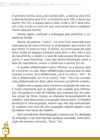 70
MINISTÉRIO DA SAÚDE – Secretaria de Atenção à Saúde – Departamento de Atenção Básica
A primeira família será a de número 001, a décima será 010,
a décima terceira será 013, a centésima será 100, e assim por
diante. Por fim, o espaço para a data, onde o ACS deve colo-
car o dia, o mês e o ano em que está sendo feito o cadastra-
mento daquela família.
Vamos, agora, continuar a orientação para preencher o ca-
dastro da família:
Abaixo da palavra “nome”, há uma linha reservada para
cada pessoa da casa (inclusive os empregados que moram ali)
que tenha 15 anos ou mais. À direita, na continuação de cada
linha, estão os espaços (campos) para dizer o dia, mês e ano
do nascimento, a idade e o sexo de cada pessoa (M para mas-
culino, F para feminino). Caso não tenha informação sobre a
data do nascimento, anotar a idade que a pessoa diz ter.
O quadro alfabetizado é para informar se a pessoa sabe
ler e escrever, ou não. Não é alfabetizada a pessoa que só sabe
escrever o nome. Se é alfabetizada, um X na coluna “sim”. Se
não é alfabetizada, um X na coluna “não”. Para ser conside-
rada alfabetizada ela deve saber escrever um bilhete simples.
Depois vem o espaço para informar a ocupação de cada um.
É muito importante que se registre com cuidado essa informa-
ção. Ocupação é o tipo de trabalho que a pessoa faz. Se a pes-
soa estiver de férias, licença ou afastada temporariamente do
trabalho, você deve anotar a ocupação mesmo assim. O trabalho
doméstico é uma ocupação, mesmo que não seja remunerado.
Se a pessoa tiver mais de uma ocupação, registre aquela a que
ela dedica mais horas de trabalho.
Será considerada desempregada a pessoa que foi desligada
do emprego e não está fazendo qualquer atividade, como pres-
tação de serviços a terceiros, “bicos” etc.
7070
 