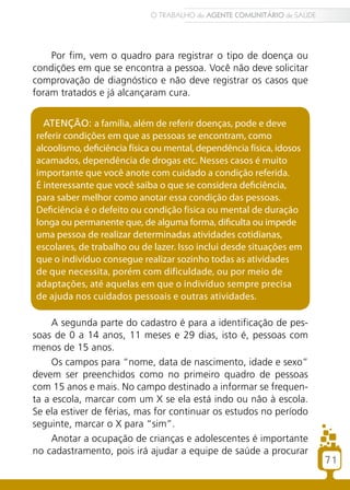 Por fim, vem o quadro para registrar o tipo de doença ou
condições em que se encontra a pessoa. Você não deve solicitar
comprovação de diagnóstico e não deve registrar os casos que
foram tratados e já alcançaram cura.
ATENÇÃO: a família, além de referir doenças, pode e deve
referir condições em que as pessoas se encontram, como
alcoolismo, deficiência física ou mental, dependência física, idosos
acamados, dependência de drogas etc. Nesses casos é muito
importante que você anote com cuidado a condição referida.
É interessante que você saiba o que se considera deficiência,
para saber melhor como anotar essa condição das pessoas.
Deficiência é o defeito ou condição física ou mental de duração
longa ou permanente que, de alguma forma, dificulta ou impede
uma pessoa de realizar determinadas atividades cotidianas,
escolares, de trabalho ou de lazer. Isso inclui desde situações em
que o indivíduo consegue realizar sozinho todas as atividades
de que necessita, porém com dificuldade, ou por meio de
adaptações, até aquelas em que o indivíduo sempre precisa
de ajuda nos cuidados pessoais e outras atividades.
A segunda parte do cadastro é para a identificação de pes-
soas de 0 a 14 anos, 11 meses e 29 dias, isto é, pessoas com
menos de 15 anos.
Os campos para “nome, data de nascimento, idade e sexo”
devem ser preenchidos como no primeiro quadro de pessoas
com 15 anos e mais. No campo destinado a informar se frequen-
ta a escola, marcar com um X se ela está indo ou não à escola.
Se ela estiver de férias, mas for continuar os estudos no período
seguinte, marcar o X para “sim”.
Anotar a ocupação de crianças e adolescentes é importante
no cadastramento, pois irá ajudar a equipe de saúde a procurar
71
O TRABALHO do AGENTE COMUNITÁRIO de SAÚDE
 