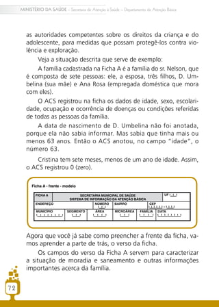 72
MINISTÉRIO DA SAÚDE – Secretaria de Atenção à Saúde – Departamento de Atenção Básica
as autoridades competentes sobre os direitos da criança e do
adolescente, para medidas que possam protegê-los contra vio-
lência e exploração.
Veja a situação descrita que serve de exemplo:
A família cadastrada na Ficha A é a família do sr. Nelson, que
é composta de sete pessoas: ele, a esposa, três filhos, D. Um-
belina (sua mãe) e Ana Rosa (empregada doméstica que mora
com eles).
O ACS registrou na ficha os dados de idade, sexo, escolari-
dade, ocupação e ocorrência de doenças ou condições referidas
de todas as pessoas da família.
A data de nascimento de D. Umbelina não foi anotada,
porque ela não sabia informar. Mas sabia que tinha mais ou
menos 63 anos. Então o ACS anotou, no campo “idade”, o
número 63.
Cristina tem sete meses, menos de um ano de idade. Assim,
o ACS registrou 0 (zero).
Agora que você já sabe como preencher a frente da ficha, va-
mos aprender a parte de trás, o verso da ficha.
Os campos do verso da Ficha A servem para caracterizar
a situação de moradia e saneamento e outras informações
importantes acerca da família.
72
 
