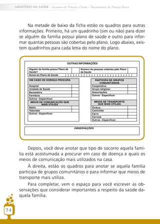74
MINISTÉRIO DA SAÚDE – Secretaria de Atenção à Saúde – Departamento de Atenção Básica
Na metade de baixo da ficha estão os quadros para outras
informações. Primeiro, há um quadrinho (sim ou não) para dizer
se alguém da família possui plano de saúde e outro para infor-
mar quantas pessoas são cobertas pelo plano. Logo abaixo, exis-
tem quadrinhos para cada letra do nome do plano.
Depois, você deve anotar que tipo de socorro aquela famí-
lia está acostumada a procurar em caso de doença e quais os
meios de comunicação mais utilizados na casa.
À direita, estão os quadros para anotar se aquela família
participa de grupos comunitários e para informar que meios de
transporte mais utiliza.
Para completar, vem o espaço para você escrever as ob-
servações que considerar importantes a respeito da saúde da-
quela família.
74
 