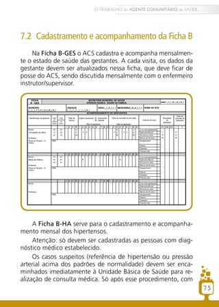 7.2 Cadastramento e acompanhamento da Ficha B
Na Ficha B-GES o ACS cadastra e acompanha mensalmen-
te o estado de saúde das gestantes. A cada visita, os dados da
gestante devem ser atualizados nessa ficha, que deve ficar de
posse do ACS, sendo discutida mensalmente com o enfermeiro
instrutor/supervisor.
A Ficha B-HA serve para o cadastramento e acompanha-
mento mensal dos hipertensos.
Atenção: só devem ser cadastradas as pessoas com diag-
nóstico médico estabelecido.
Os casos suspeitos (referência de hipertensão ou pressão
arterial acima dos padrões de normalidade) devem ser enca-
minhados imediatamente à Unidade Básica de Saúde para re-
alização de consulta médica. Só após esse procedimento, com
75
O TRABALHO do AGENTE COMUNITÁRIO de SAÚDE
 