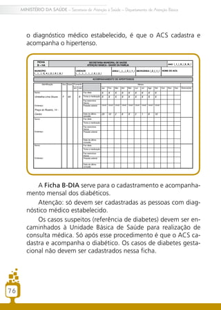 76
MINISTÉRIO DA SAÚDE – Secretaria de Atenção à Saúde – Departamento de Atenção Básica
o diagnóstico médico estabelecido, é que o ACS cadastra e
acompanha o hipertenso.
A Ficha B-DIA serve para o cadastramento e acompanha-
mento mensal dos diabéticos.
Atenção: só devem ser cadastradas as pessoas com diag-
nóstico médico estabelecido.
Os casos suspeitos (referência de diabetes) devem ser en-
caminhados à Unidade Básica de Saúde para realização de
consulta médica. Só após esse procedimento é que o ACS ca-
dastra e acompanha o diabético. Os casos de diabetes gesta-
cional não devem ser cadastrados nessa ficha.
 