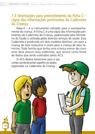 78
MINISTÉRIO DA SAÚDE – Secretaria de Atenção à Saúde – Departamento de Atenção Básica
7.3 Orientações para preenchimento da Ficha C–
cópia das informações pertinentes da Caderneta
da Criança
Ficha C – é o instrumento utilizado para o acompanha-
mento da criança. A Ficha C é uma cópia das informações per-
tinentes da Caderneta da Criança, padronizada pelo Ministé-
rio da Saúde e utilizada pelos diversos serviços de saúde. Essa
Caderneta é produzida em dois modelos distintos: um para a
criança de sexo masculino e outro para a criança de sexo fe-
minino. Toda família que tenha uma criança menor de cinco
anos deve possuir essa caderneta, que servirá como fonte
de dados que serão coletados pelos ACS.
O ACS deverá transcrever para o seu
cartão sombra/cartão espelho os dados
registrados na Caderneta da Criança.
 