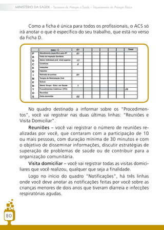 80
MINISTÉRIO DA SAÚDE – Secretaria de Atenção à Saúde – Departamento de Atenção Básica
Como a ficha é única para todos os profissionais, o ACS só
irá anotar o que é específico do seu trabalho, que está no verso
da Ficha D.
No quadro destinado a informar sobre os “Procedimen-
tos”, você vai registrar nas duas últimas linhas: “Reuniões e
Visita Domiciliar”.
Reuniões – você vai registrar o número de reuniões re-
alizadas por você, que contaram com a participação de 10
ou mais pessoas, com duração mínima de 30 minutos e com
o objetivo de disseminar informações, discutir estratégias de
superação de problemas de saúde ou de contribuir para a
organização comunitária.
Visita domiciliar – você vai registrar todas as visitas domici-
liares que você realizou, qualquer que seja a finalidade.
Logo no início do quadro “Notificações”, há três linhas
onde você deve anotar as notificações feitas por você sobre as
crianças menores de dois anos que tiveram diarreia e infecções
respiratórias agudas.
80
 