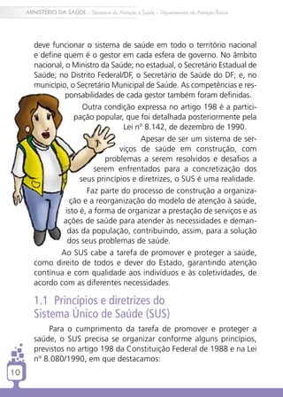 MINISTÉRIO DA SAÚDE – Secretaria de Atenção à Saúde – Departamento de Atenção Básica




        deve funcionar o sistema de saúde em todo o território nacional
        e define quem é o gestor em cada esfera de governo. No âmbito
        nacional, o Ministro da Saúde; no estadual, o Secretário Estadual de
        Saúde; no Distrito Federal/DF, o Secretário de Saúde do DF; e, no
        município, o Secretário Municipal de Saúde. As competências e res-
                  ponsabilidades de cada gestor também foram definidas.
                        Outra condição expressa no artigo 198 é a partici-
                     pação popular, que foi detalhada posteriormente pela
                                    Lei nº 8.142, de dezembro de 1990.
                                         Apesar de ser um sistema de ser-
                                   viços de saúde em construção, com
                               problemas a serem resolvidos e desafios a
                            serem enfrentados para a concretização dos
                       seus princípios e diretrizes, o SUS é uma realidade.
                         Faz parte do processo de construção a organiza-
                   ção e a reorganização do modelo de atenção à saúde,
                  isto é, a forma de organizar a prestação de serviços e as
                 ações de saúde para atender às necessidades e deman-
                   das da população, contribuindo, assim, para a solução
                   dos seus problemas de saúde.
                Ao SUS cabe a tarefa de promover e proteger a saúde,
        como direito de todos e dever do Estado, garantindo atenção
        contínua e com qualidade aos indivíduos e às coletividades, de
        acordo com as diferentes necessidades.

        1.1 Princípios e diretrizes do
        Sistema Único de Saúde (SUS)
            Para o cumprimento da tarefa de promover e proteger a
        saúde, o SUS precisa se organizar conforme alguns princípios,
        previstos no artigo 198 da Constituição Federal de 1988 e na Lei
        nº 8.080/1990, em que destacamos:
10
 