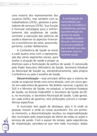MINISTÉRIO DA SAÚDE – Secretaria de Atenção à Saúde – Departamento de Atenção Básica




        uma maioria dos representantes dos
        usuários (50%), mas também com os          A participação da
        trabalhadores (25%), gestores e pres-     comunidade, por
        tadores de serviços (25%). Sua função meio dos Conselhos e
        é formular estratégias para o enfren- Conferências, permite
        tamento dos problemas de saúde, sua intervenção na
        controlar a execução das políticas de gestão da saúde.
        saúde e observar os aspectos financei- Os cidadãos podem
        ros e econômicos do setor, possuindo, discutir e direcionar
                                                  os serviços públicos
        portanto, caráter deliberativo.
                                                  para atender aos seus
             A Conferência de Saúde se reúne interesses. Isso é o
        a cada quatro anos com a representa- controle social.
        ção dos vários segmentos sociais, para
        avaliar a situação de saúde e propor as
        diretrizes para a formulação da política de saúde. É convocada
        pelo Poder Executivo (Ministério da Saúde, Secretaria Estadual
        ou Municipal de Saúde) ou, extraordinariamente, pela própria
        Conferência ou pelo Conselho de Saúde.
             Descentralização – esse princípio define que o sistema de
        saúde se organize tendo uma única direção, com um único ges-
        tor em cada esfera de governo. No âmbito nacional, o gestor do
        SUS é o Ministro da Saúde; no estadual, o Secretário Estadual
        de Saúde; no Distrito Federal/DF, o Secretário de Saúde do DF;
        e, no município, o Secretário Municipal de Saúde. Cada gestor,
        em cada esfera de governo, tem atribuições comuns e compe-
        tências específicas.
             O município tem papel de destaque, pois é lá onde as
        pessoas moram e onde as coisas acontecem. Em um primei-
        ro momento, a descentralização resultou na responsabilização
        dos municípios pela organização da oferta de todas as ações e
        serviços de saúde. Com o passar do tempo, após experiências
        de implantação, percebeu-se que nem todo município, dadas
12
 