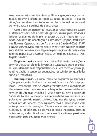 O TRABALHO do AGENTE COMUNITÁRIO de SAÚDE




suas características sociais, demográficas e geográficas, compor-
tariam assumir a oferta de todas as ações de saúde, e que há
situações que devem ser tratadas no nível estadual ou nacional,
como é o caso da política de transplantes.
     Com o fim de atender às necessárias redefinições de papéis
e atribuições das três esferas de gestão (municípios, Estados e
União) resultantes da implementação do SUS, houve um pro-
cesso evolutivo de adaptação a esses novos papéis, traduzidos
nas Normas Operacionais de Assistência à Saúde (NOAS 01/01
e NOAS 01/02). Mais recentemente as referidas Normas formam
substituídas por uma nova lógica de pactuação onde cada esfera
tem seu papel a ser desempenhado, definido no chamado “Pac-
to pela Saúde”.
     Regionalização – orienta a descentralização das ações e
serviços de saúde, além de favorecer a pactuação entre os gesto-
res considerando suas responsabilidades. Tem como objetivo ga-
rantir o direito à saúde da população, reduzindo desigualdades
sociais e territoriais.
     Hierarquização – é uma forma de organizar os serviços e
ações para atender às diferentes necessidades de saúde da popu-
lação. Dessa forma, têm-se serviços voltados para o atendimento
das necessidades mais comuns e frequentes desenvolvidas nos
serviços de Atenção Primária à Saúde com ou sem equipes de
Saúde da Família. A maioria das necessidades em saúde da po-
pulação é resolvida nesses serviços. Algumas situações, porém,
necessitam de serviços com equipamentos e profissionais com
outro potencial de resolução. Citamos como exemplo: as mater-
nidades, as policlínicas, os prontos-socorros, hospitais, além de
outros serviços classificados como de média e alta complexidade,
necessários para situações mais graves.


                                                                       13
 