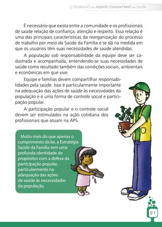 O TRABALHO do AGENTE COMUNITÁRIO de SAÚDE




     É necessário que exista entre a comunidade e os profissionais
de saúde relação de confiança, atenção e respeito. Essa relação é
uma das principais características da reorganização do processo
de trabalho por meio da Saúde da Família e se dá na medida em
que os usuários têm suas necessidades de saúde atendidas.
     A população sob responsabilidade da equipe deve ser ca-
dastrada e acompanhada, entendendo-se suas necessidades de
saúde como resultado também das condições sociais, ambientais
e econômicas em que vive.
     Equipe e famílias devem compartilhar responsabi-
lidades pela saúde. Isso é particularmente importante
na adequação das ações de saúde às necessidades da
população e é uma forma de controle social e partici-
pação popular.
     A participação popular e o controle social
devem ser estimulados na ação cotidiana dos
profissionais que atuam na APS.


  Muito mais do que apenas o
 cumprimento da lei, a Estratégia
 Saúde da Família tem uma
 profunda identidade de
 propósitos com a defesa da
 participação popular,
 particularmente na
 adequação das ações
 de saúde às necessidades
 da população.




                                                                        21
 