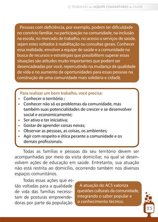 O TRABALHO do AGENTE COMUNITÁRIO de SAÚDE




   Pessoas com deficiência, por exemplo, podem ter dificuldade
 no convívio familiar, na participação na comunidade, na inclusão
 na escola, no mercado de trabalho, no acesso a serviços de saúde,
 sejam estes voltados à reabilitação ou consultas gerais. Conhecer
 essa realidade, envolver a equipe de saúde e a comunidade na
 busca de recursos e estratégias que possibilitem superar essas
 situações são atitudes muito importantes que podem ser
 desencadeadas por você, repercutindo na mudança da qualidade
 de vida e no aumento de oportunidades para essas pessoas na
 construção de uma comunidade mais solidária e cidadã.


   Para realizar um bom trabalho, você precisa:
 •	 Conhecer o território ;
 •	 Conhecer não só os problemas da comunidade, mas
     também suas potencialidades de crescer e se desenvolver
     social e economicamente;
 •	 Ser ativo e ter iniciativa;
 •	 Gostar de aprender coisas novas;
 •	 Observar as pessoas, as coisas, os ambientes;
 •	 Agir com respeito e ética perante a comunidade e os
     demais profissionais.

    Todas as famílias e pessoas do seu território devem ser
acompanhadas por meio da visita domiciliar, na qual se desen-
volvem ações de educação em saúde. Entretanto, sua atuação
não está restrita ao domicílio, ocorrendo também nos diversos
espaços comunitários.
    Todas essas ações que es-
tão voltadas para a qualidade     A atuação do ACS valoriza
de vida das famílias necessi-    questões culturais da comunidade,
tam de posturas empreende- integrando o saber popular e
doras por parte da população o conhecimento técnico.
                                                                        25
 