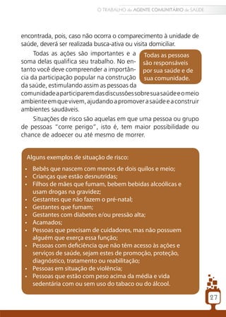 O TRABALHO do AGENTE COMUNITÁRIO de SAÚDE




encontrada, pois, caso não ocorra o comparecimento à unidade de
saúde, deverá ser realizada busca-ativa ou visita domiciliar.
     Todas as ações são importantes e a Todas as pessoas
soma delas qualifica seu trabalho. No en- são responsáveis
tanto você deve compreender a importân- por sua saúde e de
cia da participação popular na construção sua comunidade.
da saúde, estimulando assim as pessoas da
comunidade a participarem das discussões sobre sua saúde e o meio
ambiente em que vivem, ajudando a promover a saúde e a construir
ambientes saudáveis.
     Situações de risco são aquelas em que uma pessoa ou grupo
de pessoas “corre perigo”, isto é, tem maior possibilidade ou
chance de adoecer ou até mesmo de morrer.


  Alguns exemplos de situação de risco:
 •	 Bebês que nascem com menos de dois quilos e meio;
 •	 Crianças que estão desnutridas;
 •	 Filhos de mães que fumam, bebem bebidas alcoólicas e
    usam drogas na gravidez;
 •	 Gestantes que não fazem o pré-natal;
 •	 Gestantes que fumam;
 •	 Gestantes com diabetes e/ou pressão alta;
 •	 Acamados;
 •	 Pessoas que precisam de cuidadores, mas não possuem
    alguém que exerça essa função;
 •	 Pessoas com deficiência que não têm acesso às ações e
    serviços de saúde, sejam estes de promoção, proteção,
    diagnóstico, tratamento ou reabilitação;
 •	 Pessoas em situação de violência;
 •	 Pessoas que estão com peso acima da média e vida
    sedentária com ou sem uso do tabaco ou do álcool.

                                                                       27
 