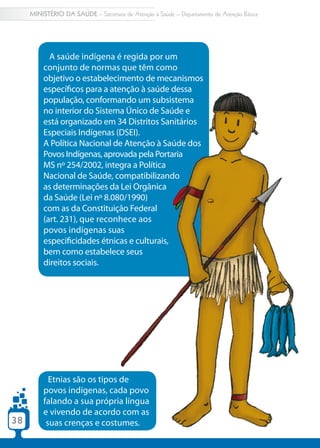 MINISTÉRIO DA SAÚDE – Secretaria de Atenção à Saúde – Departamento de Atenção Básica




           A saúde indígena é regida por um
         conjunto de normas que têm como
         objetivo o estabelecimento de mecanismos
         específicos para a atenção à saúde dessa
         população, conformando um subsistema
         no interior do Sistema Único de Saúde e
         está organizado em 34 Distritos Sanitários
         Especiais Indígenas (DSEI).
         A Política Nacional de Atenção à Saúde dos
         Povos Indígenas, aprovada pela Portaria
         MS nº 254/2002, integra a Política
         Nacional de Saúde, compatibilizando
         as determinações da Lei Orgânica
         da Saúde (Lei nº 8.080/1990)
         com as da Constituição Federal
         (art. 231), que reconhece aos
         povos indígenas suas
         especificidades étnicas e culturais,
         bem como estabelece seus
         direitos sociais.




           Etnias são os tipos de
         povos indígenas, cada povo
         falando a sua própria língua
         e vivendo de acordo com as
38        suas crenças e costumes.
 