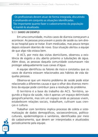 MINISTÉRIO DA SAÚDE – Secretaria de Atenção à Saúde – Departamento de Atenção Básica




          Os profissionais devem atuar de forma integrada, discutindo
         e analisando em conjunto as situações identificadas.
         Tão importante quanto fazer o cadastramento da população
         é mantê-lo atualizado.
        5.1.1 Dando um exemplo
             Em uma comunidade, muitos casos de diarreia começaram a
        acontecer. As pessoas procuravam o posto de saúde ou iam dire-
        to ao hospital para se tratar. Eram medicadas, mas pouco tempo
        depois estavam doentes de novo. Essa situação alertou a equipe
        de que algo não estava bem.
             O ACS, por meio das visitas domiciliares, observou a exis-
        tência de esgoto a céu aberto próximo a tubulações de água.
        Além disso, as pessoas daquela comunidade costumavam não
        proteger adequadamente suas caixas d’água.
             A equipe identificou os fatores de risco e constatou que os
        casos de diarreia estavam relacionados aos hábitos de vida da-
        quelas pessoas.
             Observa-se que um mesmo problema de saúde pode estar
        relacionado a diferentes causas e que o olhar dos diversos mem-
        bros da equipe pode contribuir para a resolução do problema.
             O território é a base do trabalho do ACS. Território, se-
        gundo a lógica da saúde, não é apenas um espaço delimitado
        geograficamente, mas sim um espaço onde as pessoas vivem,
        estabelecem relações sociais, trabalham, cultivam suas cren-
        ças e cultura.
             Trabalhar com território implica processo de coleta e siste-
        matização de dados demográficos, socioeconômicos, político-
        culturais, epidemiológicos e sanitários, identificados por meio
        do cadastramento, que devem ser interpretados e atualizados
        periodicamente pela equipe.

42
 