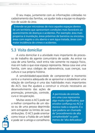 MINISTÉRIO DA SAÚDE – Secretaria de Atenção à Saúde – Departamento de Atenção Básica




             O seu mapa, juntamente com as informações coletadas no
        cadastramento das famílias, vai ajudar toda a equipe no diagnós-
        tico de saúde da área.
          Entende-se por microáreas de risco aqueles espaços dentro
         de um território que apresentam condições mais favoráveis ao
         aparecimento de doenças e acidentes. Por exemplo: área mais
         propensa à inundação, áreas próximas de barreiras ou encostas,
         áreas com esgoto a céu aberto e sem água tratada, áreas com
         maior incidência de crimes e acidentes.

        5.3 Visita domiciliar
             A visita domiciliar é a atividade mais importante do proces-
        so de trabalho do agente comunitário de saúde. Ao entrar na
        casa de uma família, você entra não somente no espaço físico,
        mas em tudo o que esse espaço representa. Nessa casa vive uma
        família, com seus códigos de sobrevivência, suas crenças, sua
        cultura e sua própria história.
             A sensibilidade/capacidade de compreender o momento
        certo e a maneira adequada de se aproximar e estabelecer uma
        relação de confiança é uma das habilidades mais importantes
        do ACS. Isso lhe ajudará a construir o vínculo necessário ao
        desenvolvimento das ações de
        promoção, prevenção, controle,
                                              A permissão de entrada
        cura e recuperação.                   em uma casa representa
             Muitas vezes o ACS pode ser algo muito significativo, que
        a melhor companhia de um ido- envolve confiança no ACS e
        so ou de uma pessoa deprimida merece todo o respeito. É o
        sem extrapolar os limites de suas que poderia ser chamado
        atribuições. O ACS pode orientar de “procedimento de alta
        como trocar a fralda de um bebê complexidade” ou pelo
        e pode ser o amigo e conselheiro menos de “alta delicadeza”.
46
 