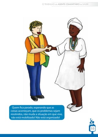 O TRABALHO do AGENTE COMUNITÁRIO de SAÚDE




  Quem fica parado, esperando que as
coisas aconteçam, que os problemas sejam
resolvidos, não muda a situação em que vive,
 não está mobilizado! Não está organizado!



                                                                      55
 