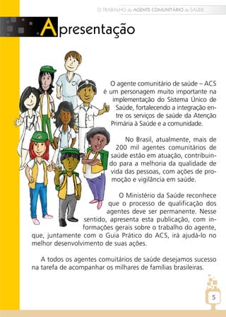 O TRABALHO do AGENTE COMUNITÁRIO de SAÚDE




                         O agente comunitário de saúde – ACS
                       é um personagem muito importante na
                          implementação do Sistema Único de
                           Saúde, fortalecendo a integração en-
                           tre os serviços de saúde da Atenção
                         Primária à Saúde e a comunidade.

                              No Brasil, atualmente, mais de
                           200 mil agentes comunitários de
                         saúde estão em atuação, contribuin-
                         do para a melhoria da qualidade de
                         vida das pessoas, com ações de pro-
                          moção e vigilância em saúde.

                             O Ministério da Saúde reconhece
                         que o processo de qualificação dos
                         agentes deve ser permanente. Nesse
                 sentido, apresenta esta publicação, com in-
                formações gerais sobre o trabalho do agente,
que, juntamente com o Guia Prático do ACS, irá ajudá-lo no
melhor desenvolvimento de suas ações.

   A todos os agentes comuitários de saúde desejamos sucesso
na tarefa de acompanhar os milhares de famílias brasileiras.



                                                                 5
 