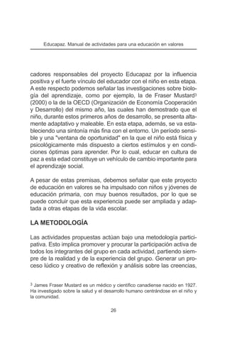 Educapaz. Manual de actividades para una educación en valores




cadores responsables del proyecto Educapaz por la influencia
positiva y el fuerte vínculo del educador con el niño en esta etapa.
A este respecto podemos señalar las investigaciones sobre biolo-
gía del aprendizaje, como por ejemplo, la de Fraser Mustard3
(2000) o la de la OECD (Organización de Economía Cooperación
y Desarrollo) del mismo año, las cuales han demostrado que el
niño, durante estos primeros años de desarrollo, se presenta alta-
mente adaptativo y maleable. En esta etapa, además, se va esta-
bleciendo una sintonía más fina con el entorno. Un período sensi-
ble y una "ventana de oportunidad" en la que el niño está física y
psicológicamente más dispuesto a ciertos estímulos y en condi-
ciones óptimas para aprender. Por lo cual, educar en cultura de
paz a esta edad constituye un vehículo de cambio importante para
el aprendizaje social.

A pesar de estas premisas, debemos señalar que este proyecto
de educación en valores se ha impulsado con niños y jóvenes de
educación primaria, con muy buenos resultados, por lo que se
puede concluir que esta experiencia puede ser ampliada y adap-
tada a otras etapas de la vida escolar.

LA METODOLOGÍA

Las actividades propuestas actúan bajo una metodología partici-
pativa. Esto implica promover y procurar la participación activa de
todos los integrantes del grupo en cada actividad, partiendo siem-
pre de la realidad y de la experiencia del grupo. Generar un pro-
ceso lúdico y creativo de reflexión y análisis sobre las creencias,


3 James Fraser Mustard es un médico y científico canadiense nacido en 1927.
Ha investigado sobre la salud y el desarrollo humano centrándose en el niño y
la comunidad.

                                     26
 
