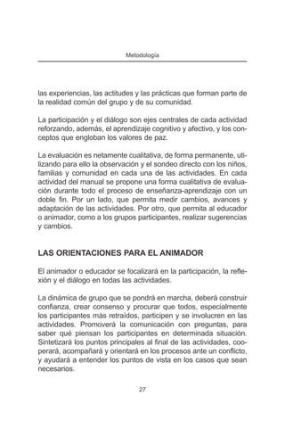 Metodología




las experiencias, las actitudes y las prácticas que forman parte de
la realidad común del grupo y de su comunidad.

La participación y el diálogo son ejes centrales de cada actividad
reforzando, además, el aprendizaje cognitivo y afectivo, y los con-
ceptos que engloban los valores de paz.

La evaluación es netamente cualitativa, de forma permanente, uti-
lizando para ello la observación y el sondeo directo con los niños,
familias y comunidad en cada una de las actividades. En cada
actividad del manual se propone una forma cualitativa de evalua-
ción durante todo el proceso de enseñanza-aprendizaje con un
doble fin. Por un lado, que permita medir cambios, avances y
adaptación de las actividades. Por otro, que permita al educador
o animador, como a los grupos participantes, realizar sugerencias
y cambios.


LAS ORIENTACIONES PARA EL ANIMADOR

El animador o educador se focalizará en la participación, la refle-
xión y el diálogo en todas las actividades.

La dinámica de grupo que se pondrá en marcha, deberá construir
confianza, crear consenso y procurar que todos, especialmente
los participantes más retraídos, participen y se involucren en las
actividades. Promoverá la comunicación con preguntas, para
saber qué piensan los participantes en determinada situación.
Sintetizará los puntos principales al final de las actividades, coo-
perará, acompañará y orientará en los procesos ante un conflicto,
y ayudará a entender los puntos de vista en los casos que sean
necesarios.

                                27
 