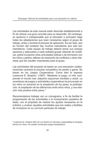 Educapaz. Manual de actividades para una educación en valores




Las actividades de este manual están descritas detalladamente a
fin de ofrecer una guía concreta para su desarrollo. Sin embargo,
es oportuno e indispensable que el educador o animador haga
todas las adaptaciones que sean necesarias según el grupo de
trabajo, antes y durante el proceso de aplicación. Es por esto, que
en función del contexto hay muchos indicadores que sólo son
orientativos. Cada equipo de trabajo deberá tomar sus propias
opciones y adecuarlas a cada realidad grupal. Además de modifi-
car, podrá incorporar otras actividades lúdicas o de formación con
los niños y padres, talleres de resolución de conflictos u otros inte-
reses que les resulten importantes para el grupo.

Las actividades del proyecto se basan en una educación colabo-
racionista contraria al proceso competitivo de perder y ganar. Se
basan en los Juegos Cooperativos. Como bien lo expresa
Lawrence E. Shapiro4, (1997): "Mediante el juego, el niño com-
prende el mundo real, adquiere esquemas mentales y actúa. La
enseñanza de juegos y actividades cooperativas ha provocado en
los niños un aumento en la aceptación de los pares, la participa-
ción, la aceptación de las diferencias entre otros niños, y una rela-
ción más positiva entre pares."

Recomendamos trabajar con un cronograma, a fin de facilitar la
programación de las actividades y la incorporación paulatina de
éstas, con el propósito de realizar los ajustes necesarios en la
práctica, y evaluar aquellas actividades que son reales y factibles
de incorporar en su currículo particular de trabajo.




4 Lawrence E. Shapiro (EE.UU.) es doctor en ciencias y especialista en terapias
breves en niños. Ha creado numerosos juegos terapéuticos.

                                      28
 