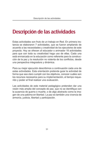 Descripción de las actividades




Descripción de las actividades
Estas actividades son fruto de un trabajo en Red. En primera ins-
tancia se elaboraron 7 actividades, que se fueron ampliando de
acuerdo a las necesidades y creatividad de los ejecutores de este
proyecto. Hoy se ofrecen al educador o animador 18 actividades
para que con toda su creatividad haga uso de ellas. Cada una
está enmarcada en la educación como referente para la construc-
ción de la paz y la resolución no violenta de los conflictos, desde
una perspectiva integradora y dinámica.

Para su mejor ejecución describimos a continuación cada una de
estas actividades. Esta orientación pretende guiar la actividad de
forma que sea claro cumplir con los objetivos, conocer cuáles son
los recursos necesarios para su implementación, el tiempo reque-
rido y poder al final realizar una evaluación.

Las actividades de este material pedagógico pretenden dar una
visión más amplia del concepto de paz, que no se identifique con
la ausencia de guerra o muerte, o de algo abstracto como la ima-
gen de una paloma en libertad. La paz es también una vivencia de
armonía, justicia, libertad y participación.




                                 31
 