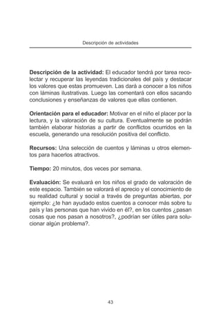 Descripción de actividades




Descripción de la actividad: El educador tendrá por tarea reco-
lectar y recuperar las leyendas tradicionales del país y destacar
los valores que estas promueven. Las dará a conocer a los niños
con láminas ilustrativas. Luego las comentará con ellos sacando
conclusiones y enseñanzas de valores que ellas contienen.

Orientación para el educador: Motivar en el niño el placer por la
lectura, y la valoración de su cultura. Eventualmente se podrán
también elaborar historias a partir de conflictos ocurridos en la
escuela, generando una resolución positiva del conflicto.

Recursos: Una selección de cuentos y láminas u otros elemen-
tos para hacerlos atractivos.

Tiempo: 20 minutos, dos veces por semana.

Evaluación: Se evaluará en los niños el grado de valoración de
este espacio. También se valorará el aprecio y el conocimiento de
su realidad cultural y social a través de preguntas abiertas, por
ejemplo: ¿te han ayudado estos cuentos a conocer más sobre tu
país y las personas que han vivido en él?, en los cuentos ¿pasan
cosas que nos pasan a nosotros?, ¿podrían ser útiles para solu-
cionar algún problema?.




                                43
 