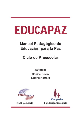 EDUCAPAZ
  Manual Pedagógico de
  Educación para la Paz

    Ciclo de Preescolar


               Autores:
          Mónica Bocaz
          Lorena Herrera




RED Comparte         Fundación Comparte
 