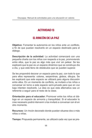 Educapaz. Manual de actividades para una educación en valores




                          ACTIVIDAD 13

                     EL RINCÓN DE LA PAZ

Objetivo: Fomentar la autonomía en los niños ante un conflicto,
a fin de que puedan resolverlo en un espacio destinado para el
diálogo.

Descripción de la actividad: La actividad comenzará con una
pequeña charla con los niños con respecto a la paz, promoviendo
entre ellos, que la paz es algo más que vivir sin pelear. Se les
explicará que la paz es un espacio dinámico que se construye día
a día, y que está lleno de obstáculos que se pueden superar.

Se les propondrá decorar un espacio para la paz, con todo lo que
para ellos representa: colores, serpentinas, globos, dibujos. Se
les explicará que este espacio se utilizará para alguna discusión
entre ellos. En un momento de conflicto, se invitará a los niños a
conversar en torno a este espacio semi-privado para que en voz
baja intenten resolverlo. La idea es que esta alternativa sea un
referente a seguir para el resto de la clase.

Orientación para el educador: Promover entre los niños el diá-
logo en un espacio de armonía y tranquilidad. Si el educador lo
cree necesario podrá intervenir o los invitará a conversar con él en
otro momento.

Recursos: Un rincón decorado donde puedan situarse dos o más
niños o niñas.

Tiempo: Propuesta permanente, se utilizará cada vez que se pre-

                                  56
 