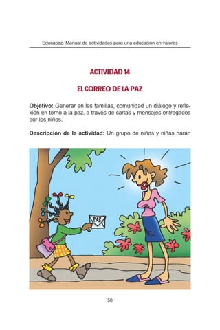 Educapaz. Manual de actividades para una educación en valores




                          ACTIVIDAD 14

                    EL CORREO DE LA PAZ

Objetivo: Generar en las familias, comunidad un diálogo y refle-
xión en torno a la paz, a través de cartas y mensajes entregados
por los niños.

Descripción de la actividad: Un grupo de niños y niñas harán




                                  58
 