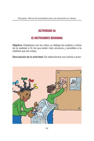 Educapaz. Manual de actividades para una educación en valores




                          ACTIVIDAD 16

                  EL NOTICIARIO SEMANAL

Objetivo: Establecer con los niños un diálogo de análisis y crítica
de la realidad a fin de que estén más cercanos y sensibles a la
realidad que les rodea.

Descripción de la actividad: Se seleccionará una noticia o acon-




                                  62
 