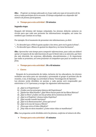 6 
Obs.: 
Propiciar 
un 
tiempo 
adecuado 
en 
el 
que 
cada 
uno 
vaya 
al 
encuentro 
de 
los 
otros 
y 
todos 
participen 
de 
la 
encuesta. 
El 
tiempo 
estipulado 
va 
a 
depender 
del 
número 
de 
jóvenes 
participantes. 
! Tiempo 
para 
esta 
actividad 
: 
50 
minutos 
Segunda 
etapa: 
Después 
del 
término 
del 
tiempo 
estipulado, 
los 
jóvenes 
deberán 
sentarse 
en 
círculo 
para 
que 
cada 
uno 
presente 
las 
informaciones 
recogidas, 
así 
como 
los 
nombres 
que 
constan 
en 
su 
hoja. 
Por 
ejemplo: 
En 
el 
momento 
de 
presentar 
mis 
informaciones, 
yo 
diré: 
“... 
Yo 
descubrí 
que 
a 
Félix 
le 
gusta 
ayudar 
a 
los 
otros, 
pero 
no 
le 
gusta 
la 
fruta”. 
“... 
Yo 
descubrí 
que 
a 
Blanca 
le 
gustan 
los 
deportes 
y 
no 
tiene 
hermanos”. 
Obs.: 
Aprovechar 
este 
tiempo 
para 
compartir 
informaciones, 
pues 
cada 
uno 
deberá 
opinar 
al 
respecto 
de 
las 
informaciones 
(lo 
que 
le 
llamó 
más 
a 
su 
atención, 
qué 
ítem 
fue 
más 
divertido, 
las 
sorpresas, 
dificultades, 
descubrimientos…). 
Es 
importante 
que 
todos 
se 
presenten, 
así 
como 
presentar 
al 
compañero 
que 
puso 
su 
nombre 
en 
la 
ficha. 
! Tiempo 
para 
esta 
actividad 
: 
30 
a 
40 
minutos 
! Cierre: 
Después 
de 
la 
presentación 
de 
todos, 
inclusive 
de 
los 
educadores, 
los 
jóvenes 
recibirán 
una 
tarea 
para 
ser 
ejecutada 
y 
presentada 
al 
grupo 
el 
próximo 
día 
de 
reunión, 
o 
sea, 
el 
domingo. 
La 
actividad 
se 
llama 
“Investigación 
de 
Opinión”. 
Los 
jóvenes 
serán 
divididos 
en 
parejas 
y 
cada 
pareja 
será 
responsable 
por 
entrevistar 
a 
2 
ó 
3 
personas 
y 
recoger 
las 
siguientes 
informaciones: 
a) ¿Qué 
es 
el 
Espiritismo? 
b) ¿Cuáles 
son 
los 
principios 
básicos 
del 
Espiritismo? 
c) ¿Quién 
fue 
Allan 
Kardec? 
¿Qué 
libros 
hacen 
parte 
de 
las 
Obras 
Básicas? 
d) ¿Qué 
es 
Dios? 
¿Cuáles 
son 
las 
pruebas 
de 
la 
existencia 
de 
Dios? 
e) ¿Qué 
es 
el 
Espíritu? 
¿Somos 
todos 
Espíritus? 
f) ¿Qué 
sucede 
cuando 
morimos? 
g) ¿Qué 
es 
la 
Reencarnación? 
¿Para 
qué 
sirve? 
h) ¿Qué 
es 
la 
Ley 
de 
Causa 
y 
Efecto? 
i) ¿Para 
que 
sirve 
el 
Libre 
Albedrío? 
j) ¿Hay 
vida 
en 
otros 
mundos? 
¿Como 
estas 
vidas 
se 
manifiestan? 
Obs.: 
Las 
preguntas 
serán 
divididas 
entre 
los 
jóvenes, 
conforme 
al 
número 
de 
ellos. 
! Tiempo 
para 
esta 
actividad 
: 
15 
minutos 
 
