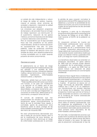 10   MANUAL DIRECTOR DE ACTIVIDAD FISICA Y SALUD DE LA REPUBLICA ARGENTINA




                   un estado de vida independiente y reducir                 la pérdida de peso corporal, normalizar la
                   el riesgo de caídas en adultos mayores,                   hipertensión arterias (HTA), la glucemia en los
                   mejorar el carácter, aliviar síntomas de                  diabéticos y aumentar la sensibilidad de los
                   ansiedad y depresión, mejorando la calidad                tejidos a la insulina, así como incrementar los
                   de vida relacionada a la salud.                           niveles de los lipoproteínas de alta densidad
                   Las empresas que adoptaron programas                      (HDL colesterol).
                   de bienestar y de actividad física en el lugar            En Argentina, a partir de la información
                   de trabajo reportaron una disminución en                  proveniente de la segunda Encuesta Nacional
                   el ausentismo, reducción de los gastos                    de Factores de Riesgo en el año 2009, a
                   médicos, aumento en la producción de trabajo              nivel nacional, el 54,9% de la población es
                   y mejores relaciones costo beneficio.                     inactiva.
                   Pero es sorprendente que la baja actividad
                   física sea más prevalente en los países                   En prevención primaria de muerte por
                   industrializados, donde el nivel de educación             enfermedad cardiovascular tanto varones
                   es supuestamente más alto. En otras                       como mujeres que reportan niveles
                                                                             aumentados de AF y entrenamiento físico
                   palabras, todas las evidencias científicas
                                                                             o “fitness” presentaron reducciones en el
                   apoyan la hipótesis del ejercicio como una                riesgo relativo de muerte de entre el 20-35%.
                   variable de salud, pero desafortunadamente                Una reciente revisión sistemática reveló que
                   muchas sociedades aún no están sacando                    existe una relación inversa y graduada entre
                   provecho de estos conocimientos.                          la AF y el riesgo de muerte cardiovascular.

                                                                             Los beneficios observados se extienden en
                   Para tener en cuenta                                      prevención secundaria. Un gasto calórico
                                                                             de 1600 Kcal por semana puede detener
                   El sedentarismo es un factor de riesgo                    la progresión de la enfermedad coronaria
                   modificable para la enfermedad cardiovascular             establecida, y un gasto de 2200 Kcal se
                   por ejemplo y una variedad de otras                       asoció incluso con reducción de placa
                   enfermedades crónicas, incluyendo diabetes                ateromatosa en pacientes con coronariopatía
                   mellitus, cáncer (entre otros; colon y mama),             establecida.
                   obesidad,     hipertensión,     enfermedades
                   osteoarticulares, y depresión.                            El ejercicio físico regular leve a moderado es
                                                                             claramente eficaz en la prevención secundaria
                   Hipócrates, señalo hace ya mucho tiempo;                  de enfermedad cardiovascular, y en atenuar
                   “Todas aquellas partes del cuerpo que tienen              el riesgo de muerte prematura en hombres
                   una función, si se usan con moderación                    y mujeres. El ejercicio se asocia con un
                   y se ejercitan en el trabajo para el que                  riesgo disminuido de desarrollar diabetes
                   están hechas, se conservan sanas, bien                    mellitus tipo 2 (DM 2) en no diabéticos.
                   desarrolladas y envejecen lentamente, pero                Las intervenciones son también efectivas
                   si no se usan y se deja que holgazaneen, se               en el manejo de la diabetes. Una cohorte
                   convierten en enfermizas, defectuosas en su               prospectiva mostró que caminar al menos 2
                   crecimiento y envejecen antes de hora”  .                 horas semanales se asoció a una reducción
                                                                             en la incidencia de muerte cardiovascular
                   El cúmulo de evidencias que han                           prematura del 40%.
                   proporcionado los estudios que poseemos
                   actualmente apoya convincentemente la                     Tanta es la importancia que tiene la actividad
                   teoría de que la actividad física regular y               física sobre el sistema cardiovascular, que
                   controlada, aparte de proporcionar otros                  los programas de rehabilitación y los de
                   beneficios sobre la salud, protege de las                 promoción de actividad física en tiempo libre
                   enfermedades cardiovasculares, en especial,               se consideran esenciales para la prevención,
                   del infarto de miocardio (IM).                            tanto primaria como secundaria, de las
                                                                             enfermedades cardiovasculares.
                   No está suficientemente demostrado que
                   sea a través de una acción directa, pero sí               Por otro lado, la diversidad de acciones que
                   por la modificación de otros factores, ya                 puede tener la práctica de diversos tipos de
                   que el ejercicio físico disminuye el riesgo               ejercicio puede ser determinante del efecto
                   de enfermedad cardiovascular al promover                  sobre el corazón y los vasos. Se sabe que
                                                                             para la prevención cardiovascular el tipo de
 