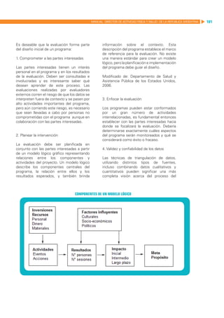MANUAL DIRECTOR DE ACTIVIDAD FISICA Y SALUD DE LA REPUBLICA ARGENTINA   101




Es deseable que la evaluación forme parte              información sobre el contexto. Esta
del diseño inicial de un programa:                     descripción del programa establece el marco
                                                       de referencia para la evaluación. No existe
1. Comprometer a las partes interesadas                una manera estándar para crear un modelo
                                                       lógico, pero la planificación e implementación
Las partes interesadas tienen un interés               del programa debe guiar el diseño.
personal en el programa y en los resultados
de la evaluación. Deben ser consultadas e              Modificado de: Departamento de Salud y
involucradas y es interesante saber qué                Asistencia Pública de los Estados Unidos,
desean aprender de este proceso. Las                   2006.
evaluaciones realizadas por evaluadores
externos corren el riesgo de que los datos se
interpreten fuera de contexto y se pasen por           3. Enfocar la evaluación
alto actividades importantes del programa,
pero aún corriendo este riesgo, es necesario           Los programas pueden estar conformados
que sean llevadas a cabo por personas no               por un gran número de actividades
comprometidas con el programa aunque en                interrelacionadas, es fundamental entonces
colaboración con las partes interesadas.               establecer con las partes interesadas hacia
                                                       donde se focalizará la evaluación. Debería
                                                       determinarse exactamente cuáles aspectos
2. Planear la intervención                             del programa serán monitoreados y qué se
                                                       considerará como éxito o fracaso.
La evaluación debe ser planificada en
conjunto con las partes interesadas a partir           4. Validez y confiabilidad de los datos
de un modelo lógico gráfico representando
relaciones entre los componentes y                     Las técnicas de triangulación de datos,
actividades del proyecto. Un modelo lógico             utilizando distintos tipos de fuentes,
describe los componentes centrales del                 incluso combinando datos cualitativos y
programa, la relación entre ellos y los                cuantitativos pueden significar una más
resultados esperados, y también brinda                 completa visión acerca del proceso del



                                    Componentes de un modelo lógico
 