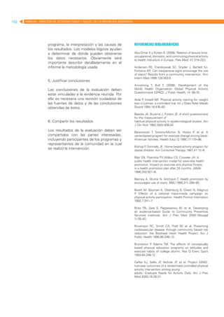 102   MANUAL DIRECTOR DE ACTIVIDAD FISICA Y SALUD DE LA REPUBLICA ARGENTINA




                    programa, la interpretación y las causas de               Referencias bibliográficas
                    los resultados. Los modelos lógicos ayudan
                    a determinar de dónde pueden obtenerse                    Abu-Omar K y Rütten A. (2008). Relation of leisure time,
                                                                              occupational, domestic, and commuting physical activity
                    los datos necesarios. Obviamente será                     to health indicators in Europe. Prev Med; 47 319–323.
                                                                                                                          ,
                    importante describir detalladamente en el
                    informe la metodología usada.                             Andersen RE, Franckowiak SC, Snyder J, Bartlett SJ,
                                                                              Fontaine KR. Can inexpensive signs encourage the use
                                                                              of stairs? Results from a community intervention. Ann
                                                                              Intern Med 1998;129:363-9
                    5. Justificar conclusiones
                                                                              Armstrong T, Bull F (2006). Development of the
                                                                                                  .
                    Las conclusiones de la evaluación deben                   World Health Organization Global Physical Activity
                                                                              Questionnaire (GPAQ). J Public Health; 14: 66-70.
                    estar vinculadas a la evidencia reunida. Por
                    ello es necesaria una revisión cuidadosa de               Avila P Hovell MF Physical activity training for weight
                                                                                     ,            .
                    las fuentes de datos y de las conclusiones                loss in Latinas: a controlled trial. Int J Obes Relat Metab
                    obtenidas de éstos.                                       Disord 1994;18:476–82.

                                                                              Baecke JA, Burema J, Frijters JE. A short questionnaire
                                                                              for the measurement of
                    6. Compartir los resultados                               habitual physical activity in epidemiological studies. Am
                                                                              J Clin Nutr 1982;36(5):936-42.
                    Los resultados de la evaluación deben ser                 Baranowski T, Simons-Morton B, Hooks P et al. A
                                                                                                                         ,
                    compartidos con las partes interesadas,                   center-based program for exercise change among black-
                    incluyendo participantes de los programas y               American families. Health Educ Q 1990;17:179–96.
                    representantes de la comunidad en la cual
                                                                              Bishop P Donnelly JE. Home based activity program for
                                                                                      ,
                    se realizó la intervención.                               obese children. Am Corrective Therapy 1987;41:12–9.

                                                                              Blair SN, Piserchia PV, Wilbur CS, Crowder JH. A
                                                                              public health intervention model for work-site health
                                                                              promotion. Impact on exercise and physical fitness
                                                                              in a health promotion plan after 24 months. JAMA
                                                                              1986;255:921–6.

                                                                              Blamey A, Mutrie N, Aitchison T. Health promotion by
                                                                              encouraged use of stairs. BMJ 1995;311:289–90.

                                                                              Booth M, Bauman A, Oldenburg B, Owen N, Magnus
                                                                              P Effects of a national mass-media campaign on
                                                                               .
                                                                              physical activity participation. Health Promot Internation
                                                                              1992;7:241–7  .

                                                                              Briss PA, Zaza S, Pappaioanou M, et al. Developing
                                                                              an evidence-based Guide to Community Preventive
                                                                              Services methods. Am J Prev Med 2000;18(suppl
                                                                              1):35–43.

                                                                              Brownson RC, Smith CA, Pratt M, et al. Preventing
                                                                              cardiovascular disease through community based risk
                                                                              reduction: the Bootheel Heart Health Project. Am J
                                                                              Public Health 1996;86:206–13.

                                                                              Brynteson P Adams TM. The effects of conceptually
                                                                                          ,
                                                                              based physical education programs on attitudes and
                                                                              exercise habits of college alumni. Res Q Exerc Sport
                                                                              1993;64:208-12.

                                                                              Calfas KJ, Sallis JF Nichols JF et al. Project GRAD:
                                                                                                    ,        ,
                                                                              two-year outcomes of a randomized controlled physical
                                                                              activity intervention among young
                                                                              adults. Graduate Ready for Activity Daily. Am J Prev
                                                                              Med 2000;18:28-37    .
 